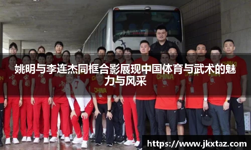 姚明与李连杰同框合影展现中国体育与武术的魅力与风采