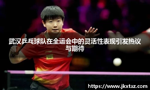 武汉乒乓球队在全运会中的灵活性表现引发热议与期待