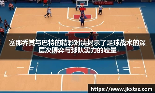 塞那乔其与巴特的精彩对决揭示了足球战术的深层次博弈与球队实力的较量