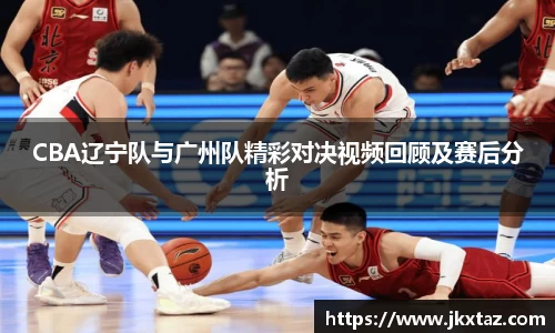 CBA辽宁队与广州队精彩对决视频回顾及赛后分析