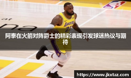 阿泰在火箭对阵爵士的精彩表现引发球迷热议与期待