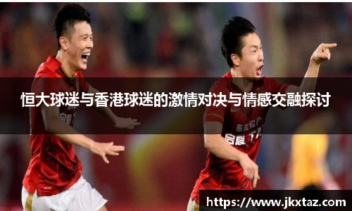 恒大球迷与香港球迷的激情对决与情感交融探讨